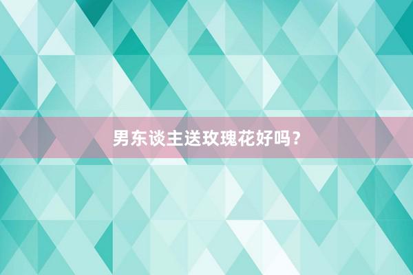 男东谈主送玫瑰花好吗？