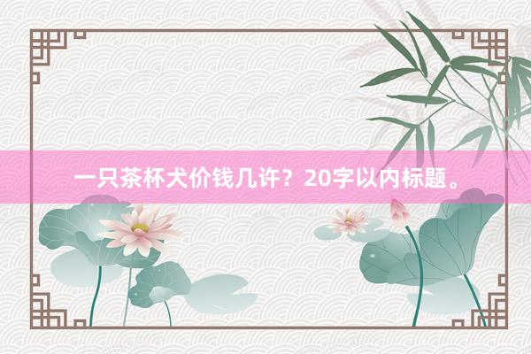 一只茶杯犬价钱几许？20字以内标题。